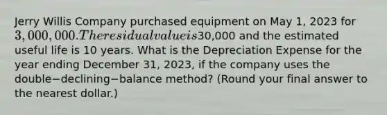 Jerry Willis Company purchased equipment on May​ 1, 2023 for 3,000,000. The residual value is30,000 and the estimated useful life is 10 years. What is the Depreciation Expense for the year ending December​ 31, 2023, if the company uses the double−declining−balance ​method? (Round your final answer to the nearest​ dollar.)