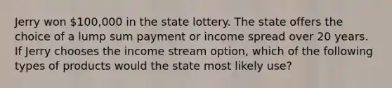 Jerry won 100,000 in the state lottery. The state offers the choice of a lump sum payment or income spread over 20 years. If Jerry chooses the income stream option, which of the following types of products would the state most likely use?