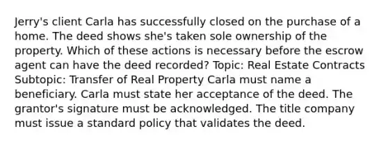 Jerry's client Carla has successfully closed on the purchase of a home. The deed shows she's taken sole ownership of the property. Which of these actions is necessary before the escrow agent can have the deed recorded? Topic: Real Estate Contracts Subtopic: Transfer of Real Property Carla must name a beneficiary. Carla must state her acceptance of the deed. The grantor's signature must be acknowledged. The title company must issue a standard policy that validates the deed.