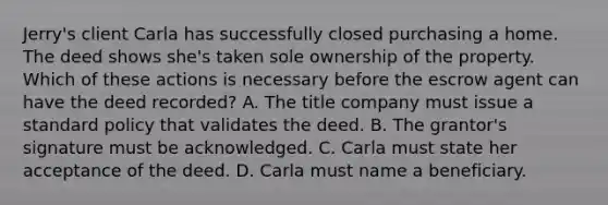 Jerry's client Carla has successfully closed purchasing a home. The deed shows she's taken sole ownership of the property. Which of these actions is necessary before the escrow agent can have the deed recorded? A. The title company must issue a standard policy that validates the deed. B. The grantor's signature must be acknowledged. C. Carla must state her acceptance of the deed. D. Carla must name a beneficiary.