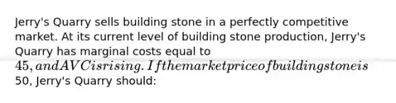 Jerry's Quarry sells building stone in a perfectly competitive market. At its current level of building stone production, Jerry's Quarry has marginal costs equal to 45, and AVC is rising. If the market price of building stone is50, Jerry's Quarry should: