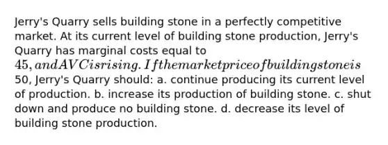 Jerry's Quarry sells building stone in a perfectly competitive market. At its current level of building stone production, Jerry's Quarry has marginal costs equal to 45, and AVC is rising. If the market price of building stone is50, Jerry's Quarry should: a. continue producing its current level of production. b. increase its production of building stone. c. shut down and produce no building stone. d. decrease its level of building stone production.