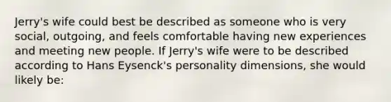 Jerry's wife could best be described as someone who is very social, outgoing, and feels comfortable having new experiences and meeting new people. If Jerry's wife were to be described according to Hans Eysenck's personality dimensions, she would likely be: