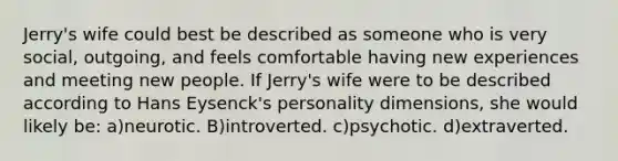 Jerry's wife could best be described as someone who is very social, outgoing, and feels comfortable having new experiences and meeting new people. If Jerry's wife were to be described according to Hans Eysenck's personality dimensions, she would likely be: a)neurotic. B)introverted. c)psychotic. d)extraverted.