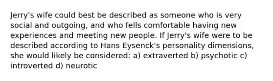 Jerry's wife could best be described as someone who is very social and outgoing, and who fells comfortable having new experiences and meeting new people. If Jerry's wife were to be described according to Hans Eysenck's personality dimensions, she would likely be considered: a) extraverted b) psychotic c) introverted d) neurotic