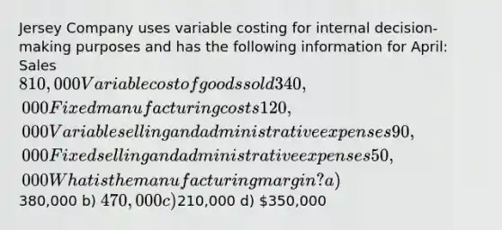 Jersey Company uses variable costing for internal decision-making purposes and has the following information for April: Sales 810,000 Variable cost of goods sold 340,000 Fixed manufacturing costs 120,000 Variable selling and administrative expenses 90,000 Fixed selling and administrative expenses 50,000 What is the manufacturing margin? a)380,000 b) 470,000 c)210,000 d) 350,000