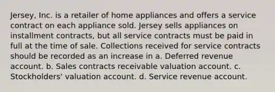 Jersey, Inc. is a retailer of home appliances and offers a service contract on each appliance sold. Jersey sells appliances on installment contracts, but all service contracts must be paid in full at the time of sale. Collections received for service contracts should be recorded as an increase in a. Deferred revenue account. b. Sales contracts receivable valuation account. c. Stockholders' valuation account. d. Service revenue account.