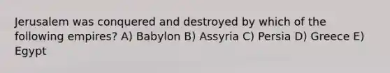 Jerusalem was conquered and destroyed by which of the following empires? A) Babylon B) Assyria C) Persia D) Greece E) Egypt