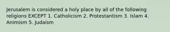 Jerusalem is considered a holy place by all of the following religions EXCEPT 1. Catholicism 2. Protestantism 3. Islam 4. Animism 5. Judaism