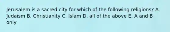 Jerusalem is a sacred city for which of the following religions? A. Judaism B. Christianity C. Islam D. all of the above E. A and B only