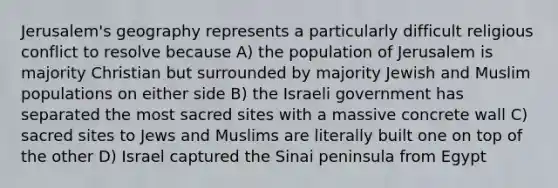 Jerusalem's geography represents a particularly difficult religious conflict to resolve because A) the population of Jerusalem is majority Christian but surrounded by majority Jewish and Muslim populations on either side B) the Israeli government has separated the most sacred sites with a massive concrete wall C) sacred sites to Jews and Muslims are literally built one on top of the other D) Israel captured the Sinai peninsula from Egypt