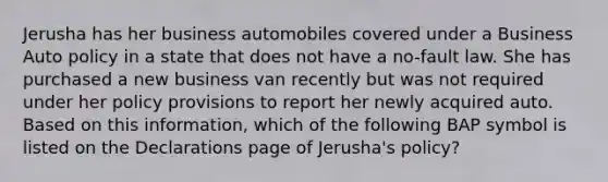 Jerusha has her business automobiles covered under a Business Auto policy in a state that does not have a no-fault law. She has purchased a new business van recently but was not required under her policy provisions to report her newly acquired auto. Based on this information, which of the following BAP symbol is listed on the Declarations page of Jerusha's policy?