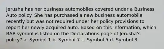 Jerusha has her business automobiles covered under a Business Auto policy. She has purchased a new business automobile recently but was not required under her policy provisions to report her newly acquired auto. Based on this information, which BAP symbol is listed on the Declarations page of Jerusha's policy? a. Symbol 1 b. Symbol 7 c. Symbol 5 d. Symbol 3