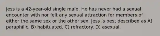 Jess is a 42-year-old single male. He has never had a sexual encounter with nor felt any sexual attraction for members of either the same sex or the other sex. Jess is best described as A) paraphilic. B) habituated. C) refractory. D) asexual.