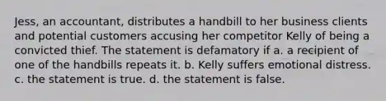 Jess, an accountant, distributes a handbill to her business clients and potential customers accusing her competitor Kelly of being a convicted thief. The statement is defamatory if a. a recipient of one of the handbills repeats it. b. Kelly suffers emotional distress. c. the statement is true. d. the statement is false.