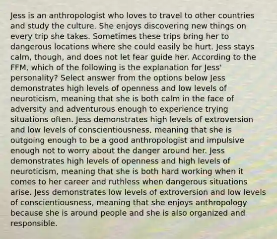 Jess is an anthropologist who loves to travel to other countries and study the culture. She enjoys discovering new things on every trip she takes. Sometimes these trips bring her to dangerous locations where she could easily be hurt. Jess stays calm, though, and does not let fear guide her. According to the FFM, which of the following is the explanation for Jess' personality? Select answer from the options below Jess demonstrates high levels of openness and low levels of neuroticism, meaning that she is both calm in the face of adversity and adventurous enough to experience trying situations often. Jess demonstrates high levels of extroversion and low levels of conscientiousness, meaning that she is outgoing enough to be a good anthropologist and impulsive enough not to worry about the danger around her. Jess demonstrates high levels of openness and high levels of neuroticism, meaning that she is both hard working when it comes to her career and ruthless when dangerous situations arise. Jess demonstrates low levels of extroversion and low levels of conscientiousness, meaning that she enjoys anthropology because she is around people and she is also organized and responsible.