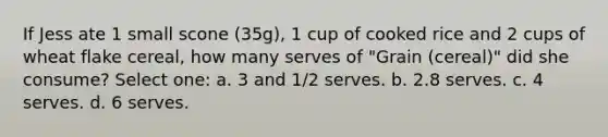 If Jess ate 1 small scone (35g), 1 cup of cooked rice and 2 cups of wheat flake cereal, how many serves of "Grain (cereal)" did she consume? Select one: a. 3 and 1/2 serves. b. 2.8 serves. c. 4 serves. d. 6 serves.