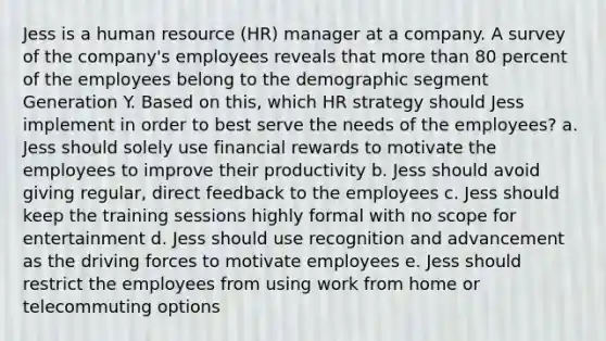 Jess is a human resource (HR) manager at a company. A survey of the company's employees reveals that more than 80 percent of the employees belong to the demographic segment Generation Y. Based on this, which HR strategy should Jess implement in order to best serve the needs of the employees? a. Jess should solely use financial rewards to motivate the employees to improve their productivity b. Jess should avoid giving regular, direct feedback to the employees c. Jess should keep the training sessions highly formal with no scope for entertainment d. Jess should use recognition and advancement as the driving forces to motivate employees e. Jess should restrict the employees from using work from home or telecommuting options