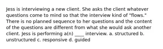 Jess is interviewing a new client. She asks the client whatever questions come to mind so that the interview kind of "flows." There is no planned sequence to her questions and the content of the questions are different from what she would ask another client. Jess is performing a(n) ____ interview. a. structured b. unstructured c. responsive d. guided