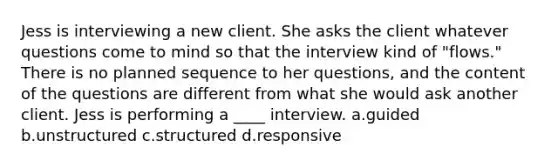 Jess is interviewing a new client. She asks the client whatever questions come to mind so that the interview kind of "flows." There is no planned sequence to her questions, and the content of the questions are different from what she would ask another client. Jess is performing a ____ interview. a.guided b.unstructured c.structured d.responsive