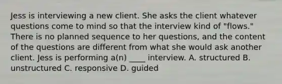 Jess is interviewing a new client. She asks the client whatever questions come to mind so that the interview kind of "flows." There is no planned sequence to her questions, and the content of the questions are different from what she would ask another client. Jess is performing a(n) ____ interview. A. structured B. unstructured C. responsive D. guided