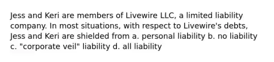 Jess and Keri are members of Livewire LLC, a limited liability company. In most situations, with respect to Livewire's debts, Jess and Keri are shielded from​ a. ​personal liability b. ​no liability c. ​"corporate veil" liability d. ​all liability