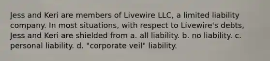 Jess and Keri are members of Livewire LLC, a limited liability company. In most situations, with respect to Livewire's debts, Jess and Keri are shielded from a. all liability. b. no liability. c. personal liability. d. "corporate veil" liability.