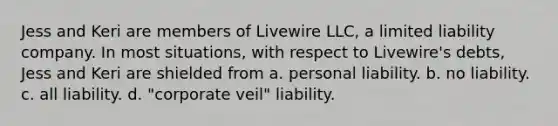 Jess and Keri are members of Livewire LLC, a limited liability company. In most situations, with respect to Livewire's debts, Jess and Keri are shielded from​ ​a. personal liability. ​b. no liability. ​c. all liability. ​d. "corporate veil" liability.