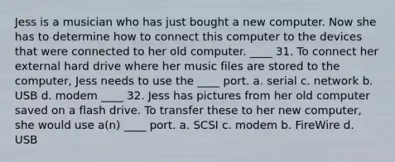 Jess is a musician who has just bought a new computer. Now she has to determine how to connect this computer to the devices that were connected to her old computer. ____ 31. To connect her external hard drive where her music files are stored to the computer, Jess needs to use the ____ port. a. serial c. network b. USB d. modem ____ 32. Jess has pictures from her old computer saved on a flash drive. To transfer these to her new computer, she would use a(n) ____ port. a. SCSI c. modem b. FireWire d. USB