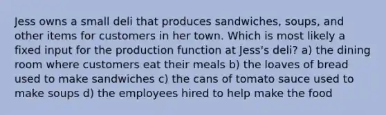 Jess owns a small deli that produces sandwiches, soups, and other items for customers in her town. Which is most likely a fixed input for the production function at Jess's deli? a) the dining room where customers eat their meals b) the loaves of bread used to make sandwiches c) the cans of tomato sauce used to make soups d) the employees hired to help make the food