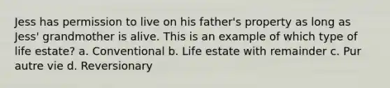 Jess has permission to live on his father's property as long as Jess' grandmother is alive. This is an example of which type of life estate? a. Conventional b. Life estate with remainder c. Pur autre vie d. Reversionary