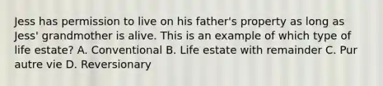 Jess has permission to live on his father's property as long as Jess' grandmother is alive. This is an example of which type of life estate? A. Conventional B. Life estate with remainder C. Pur autre vie D. Reversionary