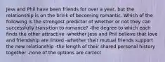 Jess and Phil have been friends for over a year, but the relationship is on the brink of becoming romantic. Which of the following is the strongest predictor of whether or not they can successfully transition to romance? -the degree to which each finds the other attractive -whether Jess and Phil believe that love and friendship are linked -whether their mutual friends support the new relationship -the length of their shared personal history together -none of the options are correct