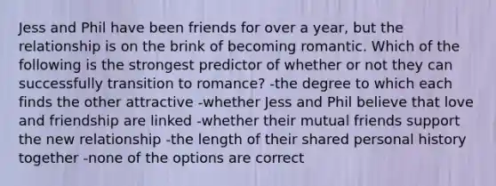 Jess and Phil have been friends for over a year, but the relationship is on the brink of becoming romantic. Which of the following is the strongest predictor of whether or not they can successfully transition to romance? -the degree to which each finds the other attractive -whether Jess and Phil believe that love and friendship are linked -whether their mutual friends support the new relationship -the length of their shared personal history together -none of the options are correct