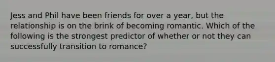 Jess and Phil have been friends for over a year, but the relationship is on the brink of becoming romantic. Which of the following is the strongest predictor of whether or not they can successfully transition to romance?