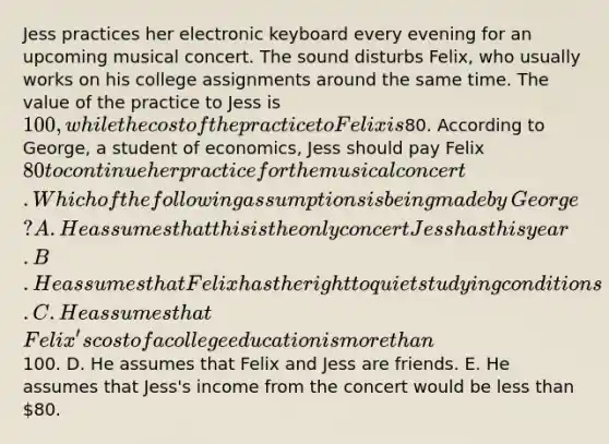 Jess practices her electronic keyboard every evening for an upcoming musical concert. The sound disturbs​ Felix, who usually works on his college assignments around the same time. The value of the practice to Jess is​ 100, while the cost of the practice to Felix is​80. According to​ George, a student of​ economics, Jess should pay Felix​ 80 to continue her practice for the musical concert. Which of the following assumptions is being made by​ George? A. He assumes that this is the only concert Jess has this year. B. He assumes that Felix has the right to quiet studying conditions. C. He assumes that​ Felix's cost of a college education is more than​100. D. He assumes that Felix and Jess are friends. E. He assumes that​ Jess's income from the concert would be less than​ 80.