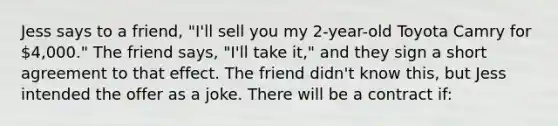 Jess says to a friend, "I'll sell you my 2-year-old Toyota Camry for 4,000." The friend says, "I'll take it," and they sign a short agreement to that effect. The friend didn't know this, but Jess intended the offer as a joke. There will be a contract if: