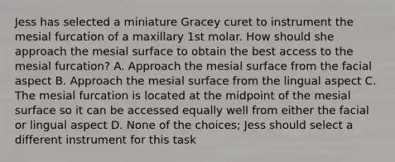 Jess has selected a miniature Gracey curet to instrument the mesial furcation of a maxillary 1st molar. How should she approach the mesial surface to obtain the best access to the mesial furcation? A. Approach the mesial surface from the facial aspect B. Approach the mesial surface from the lingual aspect C. The mesial furcation is located at the midpoint of the mesial surface so it can be accessed equally well from either the facial or lingual aspect D. None of the choices; Jess should select a different instrument for this task