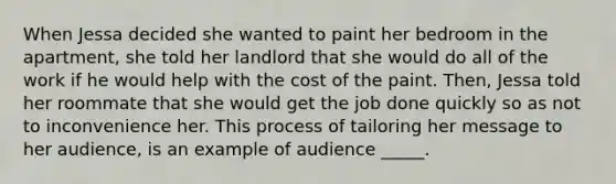 When Jessa decided she wanted to paint her bedroom in the apartment, she told her landlord that she would do all of the work if he would help with the cost of the paint. Then, Jessa told her roommate that she would get the job done quickly so as not to inconvenience her. This process of tailoring her message to her audience, is an example of audience _____.