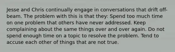 Jesse and Chris continually engage in conversations that drift off-beam. The problem with this is that they: Spend too much time on one problem that others have never addressed. Keep complaining about the same things over and over again. Do not spend enough time on a topic to resolve the problem. Tend to accuse each other of things that are not true.