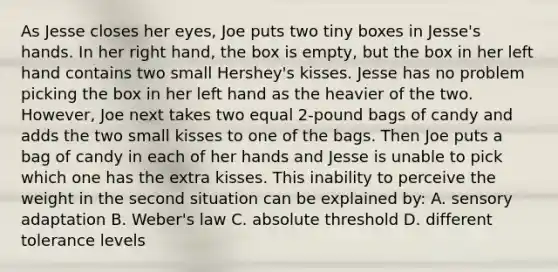 As Jesse closes her eyes, Joe puts two tiny boxes in Jesse's hands. In her right hand, the box is empty, but the box in her left hand contains two small Hershey's kisses. Jesse has no problem picking the box in her left hand as the heavier of the two. However, Joe next takes two equal 2-pound bags of candy and adds the two small kisses to one of the bags. Then Joe puts a bag of candy in each of her hands and Jesse is unable to pick which one has the extra kisses. This inability to perceive the weight in the second situation can be explained by: A. sensory adaptation B. Weber's law C. absolute threshold D. different tolerance levels