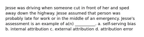 Jesse was driving when someone cut in front of her and sped away down the highway. Jesse assumed that person was probably late for work or in the middle of an emergency. Jesse's assessment is an example of a(n) __________. a. self-serving bias b. internal attribution c. external attribution d. attribution error