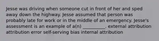 Jesse was driving when someone cut in front of her and sped away down the highway. Jesse assumed that person was probably late for work or in the middle of an emergency. Jesse's assessment is an example of a(n) __________. external attribution attribution error self-serving bias internal attribution