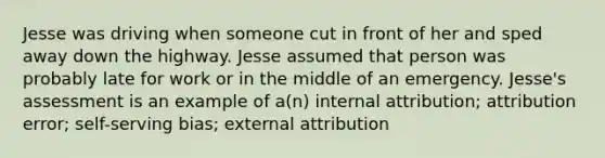 Jesse was driving when someone cut in front of her and sped away down the highway. Jesse assumed that person was probably late for work or in the middle of an emergency. Jesse's assessment is an example of a(n) internal attribution; attribution error; self-serving bias; external attribution