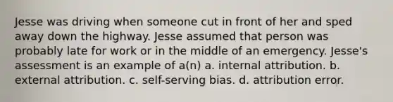 Jesse was driving when someone cut in front of her and sped away down the highway. Jesse assumed that person was probably late for work or in the middle of an emergency. Jesse's assessment is an example of a(n) a. internal attribution. b. external attribution. c. self-serving bias. d. attribution error.