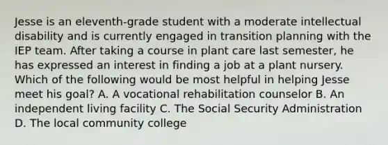 Jesse is an eleventh-grade student with a moderate <a href='https://www.questionai.com/knowledge/kmZU5sLenn-intellectual-disability' class='anchor-knowledge'>intellectual disability</a> and is currently engaged in transition planning with the IEP team. After taking a course in plant care last semester, he has expressed an interest in finding a job at a plant nursery. Which of the following would be most helpful in helping Jesse meet his goal? A. A <a href='https://www.questionai.com/knowledge/kOEkPDGGzf-vocational-rehabilitation' class='anchor-knowledge'>vocational rehabilitation</a> counselor B. An independent living facility C. The Social Security Administration D. The local community college