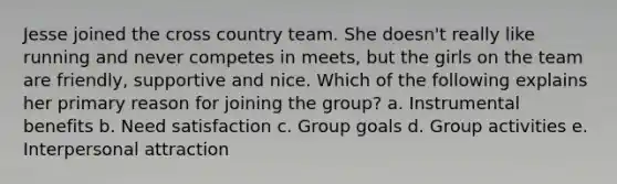 Jesse joined the cross country team. She doesn't really like running and never competes in meets, but the girls on the team are friendly, supportive and nice. Which of the following explains her primary reason for joining the group? a. Instrumental benefits b. Need satisfaction c. Group goals d. Group activities e. Interpersonal attraction