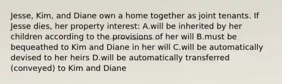 Jesse, Kim, and Diane own a home together as joint tenants. If Jesse dies, her property interest: A.will be inherited by her children according to the provisions of her will B.must be bequeathed to Kim and Diane in her will C.will be automatically devised to her heirs D.will be automatically transferred (conveyed) to Kim and Diane