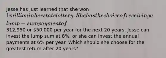 Jesse has just learned that she won​ 1 million in her state lottery. She has the choice of receiving a​ lump-sum payment of ​312,950 or ​50,000 per year for the next 20 years. Jesse can invest the lump sum at 8%​, or she can invest the annual payments at 6​% per year. Which should she choose for the greatest return after 20​ years? ​