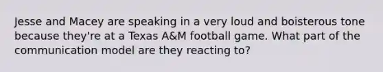 Jesse and Macey are speaking in a very loud and boisterous tone because they're at a Texas A&M football game. What part of the communication model are they reacting to?